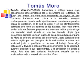 Tomás Moro
   Tomás Moro (1478-1535), humanista y político inglés cuyo
    pensamiento tiene afinidades con el de Erasmo de Rotterdam, de
    quien era amigo. Su obra más importante es Utopía. En ella
    comienza haciendo una crítica a la sociedad europea
    contemporánea, basada en la injusticia social que afecta a grandes
    capas de población, en la sed de poder y en los planteamientos
    belicistas que rigen las políticas de los Estados. Tras esta crítica,
    similar a la de Erasmo, propone una solución radical y construye
    una sociedad ideal, situada en una isla llamada Utopía (que
    literalmente significa «ningún lugar», lo que plantea dudas por parte
    de Moro de que una sociedad así fuera viable). Esta sociedad ideal
    estaría regida por los principios de la racionalidad humana: una
    sociedad justa e igualitaria, en la cual el trabajo fuese algo
    obligatorio y llevado a cabo por todos los miembros de la sociedad,
    quienes elegirían a sus gobernantes, y la educación se dirigía a
    todos. Para que esta sociedad funcionase, debería ser una
    sociedad cerrada e inmóvil, sin cambios. Cont...
 