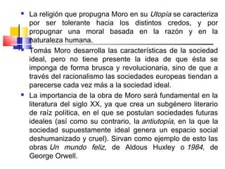    La religión que propugna Moro en su Utopía se caracteriza
    por ser tolerante hacia los distintos credos, y por
    propugnar una moral basada en la razón y en la
    naturaleza humana.
   Tomás Moro desarrolla las características de la sociedad
    ideal, pero no tiene presente la idea de que ésta se
    imponga de forma brusca y revolucionaria, sino de que a
    través del racionalismo las sociedades europeas tiendan a
    parecerse cada vez más a la sociedad ideal.
   La importancia de la obra de Moro será fundamental en la
    literatura del siglo XX, ya que crea un subgénero literario
    de raíz política, en el que se postulan sociedades futuras
    ideales (así como su contrario, la antiutopía, en la que la
    sociedad supuestamente ideal genera un espacio social
    deshumanizado y cruel). Sirvan como ejemplo de esto las
    obras Un mundo feliz, de Aldous Huxley o 1984, de
    George Orwell.
 