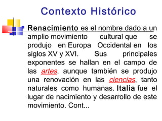 Contexto Histórico
   Renacimiento es el nombre dado a un
    amplio movimiento     cultural que     se
    produjo en Europa Occidental en los
    siglos XV y XVI.    Sus       principales
    exponentes se hallan en el campo de
    las artes, aunque también se produjo
    una renovación en las ciencias, tanto
    naturales como humanas. Italia fue el
    lugar de nacimiento y desarrollo de este
    movimiento. Cont...
 