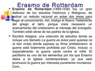 Erasmo de Rotterdam
   Erasmo de Rotterdam  (1469-1536) fue un gran
    defensor de los estudios históricos y filológicos, de
    aplicar un método racional en estas dos áreas para
    llegar al conocimiento. Así, tradujo el Nuevo Testamento
    del griego al latín, porque creía necesario un
    acercamiento del cristianismo al mensaje del evangelio.
    También editó obras de los padres de la Iglesia. 
   Escribió Adagios, una colección de estudios donde se
    incluye uno llamado La guerra es dulce para quienes no
    la han vivido, donde expresa su firme antibelicismo: la
    guerra está totalmente prohibida por Cristo, incluso -o
    especialmente- la guerra santa contra el infiel. El
    pacifismo es uno de los elementos por los que Erasmo
    ataca a la Iglesia contemporánea, ya que esta
    promueve la guerra por intereses puramente mundanos.
    Cont...
 