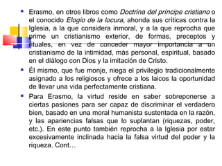    Erasmo, en otros libros como Doctrina del príncipe cristiano o
    el conocido Elogio de la locura, ahonda sus críticas contra la
    Iglesia, a la que considera inmoral, y a la que reprocha que
    prime un cristianismo exterior, de formas, preceptos y
    rituales, en vez de conceder mayor importancia a un
    cristianismo de la intimidad, más personal, espiritual, basado
    en el diálogo con Dios y la imitación de Cristo. 
   Él mismo, que fue monje, niega el privilegio tradicionalmente
    asignado a los religiosos y ofrece a los laicos la oportunidad
    de llevar una vida perfectamente cristiana.
   Para Erasmo, la virtud reside en saber sobreponerse a
    ciertas pasiones para ser capaz de discriminar el verdadero
    bien, basado en una moral humanista sustentada en la razón,
    y las apariencias falsas que lo suplantan (riquezas, poder,
    etc.). En este punto también reprocha a la Iglesia por estar
    excesivamente inclinada hacia la falsa virtud del poder y la
    riqueza. Cont…
 