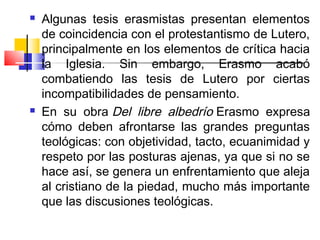    Algunas tesis erasmistas presentan elementos
    de coincidencia con el protestantismo de Lutero,
    principalmente en los elementos de crítica hacia
    la Iglesia. Sin embargo, Erasmo acabó
    combatiendo las tesis de Lutero por ciertas
    incompatibilidades de pensamiento.
   En su obra Del libre albedrío Erasmo expresa
    cómo deben afrontarse las grandes preguntas
    teológicas: con objetividad, tacto, ecuanimidad y
    respeto por las posturas ajenas, ya que si no se
    hace así, se genera un enfrentamiento que aleja
    al cristiano de la piedad, mucho más importante
    que las discusiones teológicas.
 