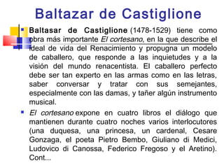 Baltazar de Castiglione
   Baltasar de Castiglione  (1478-1529) tiene como
    obra más importante El cortesano, en la que describe el
    ideal de vida del Renacimiento y propugna un modelo
    de caballero, que responde a las inquietudes y a la
    visión del mundo renacentista. El caballero perfecto
    debe ser tan experto en las armas como en las letras,
    saber conversar y tratar con sus semejantes,
    especialmente con las damas, y tañer algún instrumento
    musical.
   El cortesano expone en cuatro libros el diálogo que
    mantienen durante cuatro noches varios interlocutores
    (una duquesa, una princesa, un cardenal, Cesare
    Gonzaga, el poeta Pietro Bembo, Giuliano di Medici,
    Ludovico di Canossa, Federico Fregoso y el Aretino).
    Cont...
 