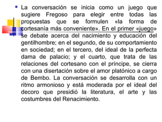    La conversación se inicia como un juego que
    sugiere Fregoso para elegir entre todas las
    propuestas que se formulen «la forma de
    cortesanía más conveniente». En el primer «juego»
    se debate acerca del nacimiento y educación del
    gentilhombre; en el segundo, de su comportamiento
    en sociedad; en el tercero, del ideal de la perfecta
    dama de palacio; y el cuarto, que trata de las
    relaciones del cortesano con el príncipe, se cierra
    con una disertación sobre el amor platónico a cargo
    de Bembo. La conversación se desarrolla con un
    ritmo armonioso y está moderada por el ideal del
    decoro que presidió la literatura, el arte y las
    costumbres del Renacimiento.
 
