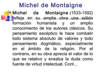 Michel de Montaigne
   Michel      de     Montaigne (1533-1592)
    refleja en su amplia obra una sólida
    formación humanista y un amplio
    conocimiento de los autores clásicos. Su
    pensamiento escéptico le hace combatir
    todo sistema absoluto de valores y todo
    pensamiento dogmático, especialmente
    en el ámbito de la religión. Por el
    contrario, en su obra aprecia el valor de lo
    que es relativo y ensalza la duda como
    fuente de virtud intelectual. Cont...
 
