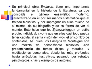    Su principal obra, Ensayos, tiene una importancia
    fundamental en la historia de la literatura, ya que
    consolida      el    género     ensayístico     moderno,
    caracterizado en él por ser menos sistemático que el
    tratado filosófico, y por impregnar en ellos mucho de
    sí mismo, de su biografía y de su forma de ver el
    mundo. Esto hace que los Ensayos tengan un estilo
    propio, individual, vivo, y que en ellos casi todo pueda
    tener cabida, al ser la visión del «yo» el único filtro de
    contenidos. Así pues, los Ensayos de Montaigne son
    una mezcla de pensamiento filosófico -con
    predominancia de temas éticos y morales- y
    meditaciones personales, desde las más profundas
    hasta anécdotas ilustrativas, pasando por retratos
    psicológicos, citas y ejemplos de autoresc.

 