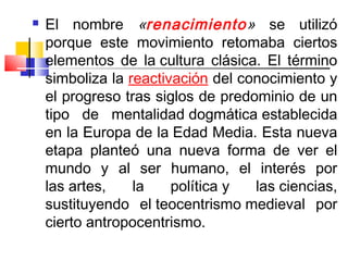    El nombre «renacimiento» se utilizó
    porque este movimiento retomaba ciertos
    elementos de la cultura clásica. El término
    simboliza la reactivación del conocimiento y
    el progreso tras siglos de predominio de un
    tipo de mentalidad dogmática establecida
    en la Europa de la Edad Media. Esta nueva
    etapa planteó una nueva forma de ver el
    mundo y al ser humano, el interés por
    las artes,    la    política y  las ciencias,
    sustituyendo el teocentrismo medieval por
    cierto antropocentrismo.
 