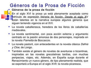 Géneros de la Prosa de Ficción
   Géneros de la prosa de ficción
   En el siglo XVI la prosa ya está plenamente aceptada como
    vehículo de expresión literaria de ficción. Desde el siglo XV
    están latentes en la narrativa europea algunos géneros que
    siguen teniendo vigencia en el XVI:
   La novela caballeresca, heredera de los libros de caballerías
    medievales.
   La novela sentimental, con poca acción externa y argumento
    centrado en la pasión amorosa de dos personajes, inspirada en
    la novela Fiametta de Boccaccio.
   La novela pastoril, con antecedentes en la novela clásica  Dafnis
    y Cloe, de Longo.
   También existe el género de novelas de aventuras o bizantinas,
    inspiradas en las novelas grecolatinas tardías, con muchas
    peripecias, viajes, etc. Además, en España surge durante el
    Renacimiento un nuevo género, de tipo plenamente realista, que
    se exportará a Europa en el siglo XVII: la novela picaresca.
 