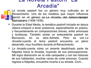La Novela Pastoril “La
               Arcadia”
   La novela pastoril fue un género muy cultivado en el
    Renacimiento. Uno de los modelos que mayor influencia
    ejerció en el género es La Arcadia, del italiano Iacopo
    Sannazaro (1456-1530).
   Durante la Edad Media, la temática pastoril iniciada en época
    clásica empezó a tener presencia, especialmente en poesía,
    y frecuentemente en composiciones breves, entre amorosas
    y burlescas. También existe un antecedente pastoril en
    Boccaccio, en su obra Admeto. Pero es con La
    Arcadia cuando el tema pastoril encuentra un pleno
    desarrollo, muy fructífero durante el Renacimiento.
   La Arcadia cuenta cómo un amante desdichado parte de
    Nápoles hacia la Arcadia, huyendo de sus preocupaciones.
    Allí logra distracción en la vida campestre y con las historias
    de sus habitantes, muchas veces de corte amoroso. Cuando
    regresa a Nápoles, encuentra muerta a su amada. Cont...
 