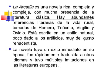    La Arcadia es una novela rica, completa y
    compleja, con mucha presencia de la
    literatura    clásica.  Hay   abundantes
    referencias literarias de la vida rural,
    tomadas de Homero, Teócrito, Virgilio y
    Ovidio. Está escrita en un estilo natural,
    poco dado a los artificios, muy del gusto
    renacentista.
   La novela tuvo un éxito inmediato en su
    época, fue rápidamente traducida a otros
    idiomas y tuvo múltiples imitaciones en
    las literaturas europeas.
 