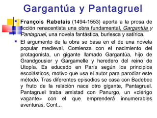 Gargantúa y Pantagruel
   François Rabelais (1494-1553) aporta a la prosa de
    ficción renacentista una obra fundamental, Gargantúa y
    Pantagruel, una novela fantástica, burlesca y satírica.
   El argumento de la obra se basa en el de una novela
    popular medieval. Comienza con el nacimiento del
    protagonista, un gigante llamado Gargantúa, hijo de
    Grandgousier y Gargamelle y heredero del reino de
    Utopía. Es educado en París según los principios
    escolásticos, motivo que usa el autor para parodiar este
    método. Tras diferentes episodios se casa con Badebec
    y fruto de la relación nace otro gigante, Pantagruel.
    Pantagruel traba amistad con Panurgo, un «clérigo
    vagante» con el que emprenderá innumerables
    aventuras. Cont...
 