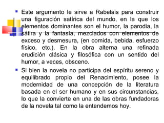    Este argumento le sirve a Rabelais para construir
    una figuración satírica del mundo, en la que los
    elementos dominantes son el humor, la parodia, la
    sátira y la fantasía, mezclados con elementos de
    exceso y desmesura, (en comida, bebida, esfuerzo
    físico, etc.). En la obra alterna una refinada
    erudición clásica y filosófica con un sentido del
    humor, a veces, obsceno.
   Si bien la novela no participa del espíritu sereno y
    equilibrado propio del Renacimiento, posee la
    modernidad de una concepción de la literatura
    basada en el ser humano y en sus circunstancias,
    lo que la convierte en una de las obras fundadoras
    de la novela tal como la entendemos hoy.
 