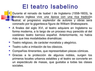 El teatro Isabelino
   Durante el reinado de Isabel I de Inglaterra (1558-1603), la
    literatura inglesa vive una época con una rica tradición
    teatral; el progresivo esplendor de autores y obras será
    coronado por la gigantesca figura de William Shakespeare.
   A finales del siglo XVI, el teatro adquiere en Inglaterra su
    forma moderna, a lo largo de un proceso muy parecido al del
    coetáneo teatro barroco español. Anteriormente, no había
    más que tres modalidades dramáticas:
   Teatro religioso, de carácter moralista y alegórico.
   Teatro culto a imitación de los clásicos.
   Compañías itinerantes, que representaban piezas cómicas.
   Gracias a la protección de algunos nobles, surgen los
    primeros locales urbanos estables y el teatro se convierte en
    un espectáculo de masas, que gustaba a todas las clases
    sociales.
 