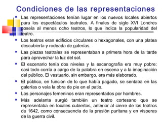 Condiciones de las representaciones
   Las representaciones tenían lugar en los nuevos locales abiertos
    para los espectáculos teatrales. A finales de siglo XVI Londres
    poseía al menos ocho teatros, lo que indica la popularidad del
    teatro.
   Los teatros eran edificios circulares o hexagonales, con una platea
    descubierta y rodeada de galerías.
   Las piezas teatrales se representaban a primera hora de la tarde
    para aprovechar la luz del sol.
   El escenario tenía dos niveles y la escenografía era muy pobre:
    casi todo corría a cargo de la palabra en escena y a la imaginación
    del público. El vestuario, sin embargo, era más elaborado.
   El público, en función de lo que había pagado, se sentaba en las
    galerías o veía la obra de pie en el patio.
   Los personajes femeninos eran representados por hombres.
   Más adelante surgió también un teatro cortesano que se
    representaba en locales cubiertos, anterior al cierre de los teatros
    de 1642, como consecuencia de la presión puritana y en vísperas
    de la guerra civil.
 