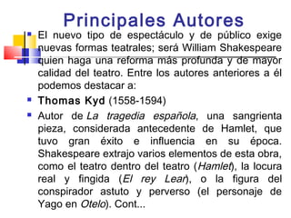 Principales Autores
   El nuevo tipo de espectáculo y de público exige
    nuevas formas teatrales; será William Shakespeare
    quien haga una reforma más profunda y de mayor
    calidad del teatro. Entre los autores anteriores a él
    podemos destacar a:
   Thomas Kyd (1558-1594)
   Autor de La tragedia española, una sangrienta
    pieza, considerada antecedente de Hamlet, que
    tuvo gran éxito e influencia en su época.
    Shakespeare extrajo varios elementos de esta obra,
    como el teatro dentro del teatro (Hamlet), la locura
    real y fingida (El rey Lear), o la figura del
    conspirador astuto y perverso (el personaje de
    Yago en Otelo). Cont...
 