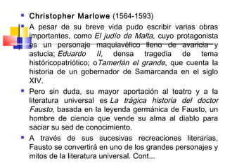    Christopher Marlowe (1564-1593)
   A pesar de su breve vida pudo escribir varias obras
    importantes, como El judío de Malta, cuyo protagonista
    es un personaje maquiavélico lleno de avaricia y
    astucia; Eduardo II, densa tragedia de tema
    históricopatriótico; oTamerlán el grande, que cuenta la
    historia de un gobernador de Samarcanda en el siglo
    XIV.
   Pero sin duda, su mayor aportación al teatro y a la
    literatura universal es La trágica historia del doctor
    Fausto, basada en la leyenda germánica de Fausto, un
    hombre de ciencia que vende su alma al diablo para
    saciar su sed de conocimiento.
   A través de sus sucesivas recreaciones literarias,
    Fausto se convertirá en uno de los grandes personajes y
    mitos de la literatura universal. Cont...
 