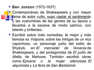    Ben Jonson (1572-1637)
   Contemporáneo de Shakespeare y con mayor
    fama de autor culto, supo captar el sentimiento
    y las costumbres de las gentes de su época y
    llevarlos a la escena de modo satírico, con
    talento y brillantez.
   Escribió sobre todo comedias; la mejor y más
    famosa es Volpone, sobre las intrigas de un rico
    caprichoso, un personaje judío del estilo de
    Shylock, en El mercader de Venecia de
    Shakespeare, y del protagonista de  El judío de
    Malta, de Marlowe. También escribió obras
    como Epicene o la mujer silenciosa, El
    alquimista y La feria de San Bartolomé.
 