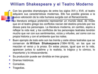 William Shakespeare y el Teatro Moderno
    Con los grandes dramaturgos de entre los siglos XVI y XVII, el teatro
     adquiere sus características modernas. Ello fue posible gracias a la
     nueva valoración de la vida humana surgida con el Renacimiento.
    La literatura antigua pretendía representar un mundo ideal, de modo
     que en el teatro griego los conflictos nacían del destino previsto por los
     dioses para los personajes. La literatura moderna, en cambio, aspira a
     reflejar la vida real, y los conflictos de los personajes teatrales tendrán
     mucho que ver con sus sentimientos, vicios y virtudes, así como con su
     propia historia y con el ambiente que los rodea.
    Buen ejemplo de todo esto son las treinta y siete obras teatrales que se
     conservan de William Shakespeare (1564-1616), en las que se
     mezclan el verso y la prosa. En estas piezas, igual que en la vida,
     aparecen juntos lo sublime y lo realista, lo trágico y lo cómico, lo
     importante y lo intrascendente.
    Su producción puede ser dividida en tres grupos:
    Dramas históricos.
    Comedias.
    Tragedias.
 