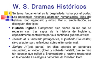 W. S. Dramas Históricos
   Su tema fundamental es la despiadada lucha por el poder.
    Los personajes históricos aparecen humanizados, lejos del
    habitual tono legendario y mítico. Por su ambientación, se
    distinguen dos tipos:
   Historia inglesa. Comprende diez piezas en las que se
    repasan casi tres siglos de la historia de Inglaterra,
    especialmente conflictivos por sus continuas guerras civiles:
   Ricardo III: su malvado protagonista, el jorobado Gloucester,
    sirve al autor para reflexionar sobre el tema del mal.
   Enrique IV (dos partes): en ellas aparece un personaje
    secundario, el vividor, glotón y cobarde Falstaff, que se hizo
    tan popular que obligó a Shakespeare a hacerle reaparecer
    en la comedia Las alegres comadres de Windsor. Cont...
 