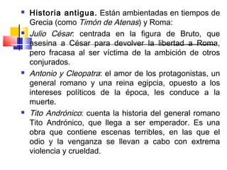    Historia antigua. Están ambientadas en tiempos de
    Grecia (como Timón de Atenas) y Roma:
   Julio César: centrada en la figura de Bruto, que
    asesina a César para devolver la libertad a Roma,
    pero fracasa al ser víctima de la ambición de otros
    conjurados.
   Antonio y Cleopatra: el amor de los protagonistas, un
    general romano y una reina egipcia, opuesto a los
    intereses políticos de la época, les conduce a la
    muerte.
   Tito Andrónico: cuenta la historia del general romano
    Tito Andrónico, que llega a ser emperador. Es una
    obra que contiene escenas terribles, en las que el
    odio y la venganza se llevan a cabo con extrema
    violencia y crueldad.
 
