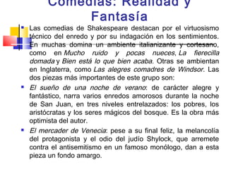 Comedias: Realidad y
              Fantasía
   Las comedias de Shakespeare destacan por el virtuosismo
    técnico del enredo y por su indagación en los sentimientos.
    En muchas domina un ambiente italianizante y cortesano,
    como en Mucho ruido y pocas nueces, La fierecilla
    domada y Bien está lo que bien acaba. Otras se ambientan
    en Inglaterra, como Las alegres comadres de Windsor. Las
    dos piezas más importantes de este grupo son:
   El sueño de una noche de verano: de carácter alegre y
    fantástico, narra varios enredos amorosos durante la noche
    de San Juan, en tres niveles entrelazados: los pobres, los
    aristócratas y los seres mágicos del bosque. Es la obra más
    optimista del autor.
   El mercader de Venecia: pese a su final feliz, la melancolía
    del protagonista y el odio del judío Shylock, que arremete
    contra el antisemitismo en un famoso monólogo, dan a esta
    pieza un fondo amargo.
 