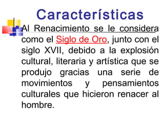 Características
   Al Renacimiento se le considera
    como el Siglo de Oro, junto con el
    siglo XVII, debido a la explosión
    cultural, literaria y artística que se
    produjo gracias una serie de
    movimientos y pensamientos
    culturales que hicieron renacer al
    hombre.
 