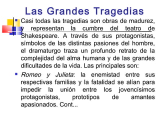 Las Grandes Tragedias
   Casi todas las tragedias son obras de madurez,
    y representan la cumbre del teatro de
    Shakespeare. A través de sus protagonistas,
    símbolos de las distintas pasiones del hombre,
    el dramaturgo traza un profundo retrato de la
    complejidad del alma humana y de las grandes
    dificultades de la vida. Las principales son:
   Romeo y Julieta: la enemistad entre sus
    respectivas familias y la fatalidad se alían para
    impedir la unión entre los jovencísimos
    protagonistas,      prototipos     de     amantes
    apasionados. Cont...
 