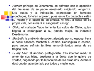    Hamlet: príncipe de Dinamarca, se enfrenta con la aparición
    del fantasma de su padre asesinado exigiendo venganza.
    Las dudas y la indecisión, expresadas en famosos
    monólogos, torturan al joven, pues entre los culpables están
    su madre y el padre de su amada. Al final, a costa de su
    propia vida, consumará el sangriento castigo.
   Otelo: el malvado Yago fomenta los celos de Otelo, quien
    llegará a estrangular a su amada mujer, la inocente
    Desdémona.
   Macbeth: la ambición de poder, alentada por su esposa, lleva
    al noble escocés Macbeth al crimen. Conseguirá la corona,
    pero ambos sufrirán terribles remordimientos antes de su
    trágico final.
   El rey Lear: el anciano protagonista, tras intentar medir el
    amor de sus hijas, destierra a la única que le quiere de
    verdad, engañado por la hipocresía de las otras dos. Acabará
    destronado, abandonado por todos y medio loco.
 