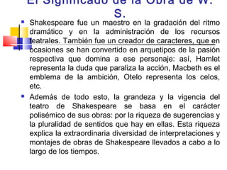 El Significado de la Obra de W.
                   S.
   Shakespeare fue un maestro en la gradación del ritmo
    dramático y en la administración de los recursos
    teatrales. También fue un creador de caracteres, que en
    ocasiones se han convertido en arquetipos de la pasión
    respectiva que domina a ese personaje: así, Hamlet
    representa la duda que paraliza la acción, Macbeth es el
    emblema de la ambición, Otelo representa los celos,
    etc.
   Además de todo esto, la grandeza y la vigencia del
    teatro de Shakespeare se basa en el carácter
    polisémico de sus obras: por la riqueza de sugerencias y
    la pluralidad de sentidos que hay en ellas. Esta riqueza
    explica la extraordinaria diversidad de interpretaciones y
    montajes de obras de Shakespeare llevados a cabo a lo
    largo de los tiempos.
 