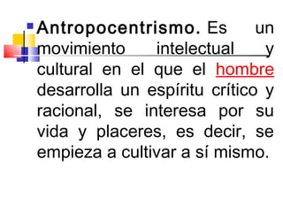    Antropocentrismo.  Es         un
    movimiento     intelectual     y
    cultural en el que el hombre
    desarrolla un espíritu crítico y
    racional, se interesa por su
    vida y placeres, es decir, se
    empieza a cultivar a sí mismo.
 