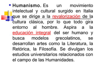    Humanismo. Es          un     movimiento
    intelectual y cultural surgido en Italia
    que se dirige a la revalorización de la
    cultura clásica, por lo que todo gira
    entorno al hombre. Aspira a la
    educación integral del ser humano y
    busca     modelos     grecolatinos,   se
    desarrollan artes como la Literatura, la
    Retórica, la Filosofía. Se divulgan los
    estudios universitarios relacionados con
    el campo de las Humanidades.
 