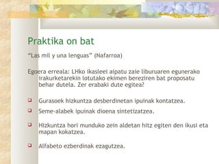Praktika on bat
“Las mil y una lenguas” (Nafarroa)

Egoera erreala: LHko ikasleei aipatu zaie liburuaren egunerako
   irakurketarekin lotutako ekimen bereziren bat proposatu
   behar dutela. Zer erabaki dute egitea?

   Gurasoek hizkuntza desberdinetan ipuinak kontatzea.
   Seme-alabek ipuinak dioena sintetizatzea.

   Hizkuntza hori munduko zein aldetan hitz egiten den ikusi eta
    mapan kokatzea.

   Alfabeto ezberdinak ezagutzea.
 