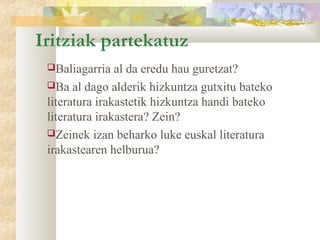 Iritziak partekatuz
 Baliagarria   al da eredu hau guretzat?
 Ba al dago alderik hizkuntza gutxitu bateko
 literatura irakastetik hizkuntza handi bateko
 literatura irakastera? Zein?
 Zeinek izan beharko luke euskal literatura
 irakastearen helburua?
 