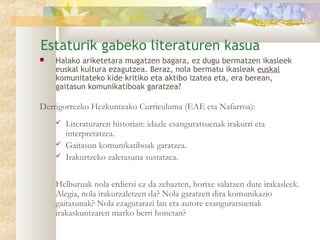 Estaturik gabeko literaturen kasua
   Halako ariketetara mugatzen bagara, ez dugu bermatzen ikasleek
    euskal kultura ezagutzea. Beraz, nola bermatu ikasleak euskal
    komunitateko kide kritiko eta aktibo izatea eta, era berean,
    gaitasun komunikatiboak garatzea?

Derrigorrezko Hezkuntzako Curriculuma (EAE eta Nafarroa):
       Literaturaren historian: idazle esanguratsuenak irakurri eta
        interpretatzea.
       Gaitasun komunikatiboak garatzea.
       Irakurtzeko zaletasuna sustatzea.

   Helburuak nola erdietsi ez da zehazten, horixe salatzen dute irakasleek.
    Alegia, nola irakurzaletzen da? Nola garatzen dira komunikazio
    gaitasunak? Nola ezagutarazi lan eta autore esanguratsuenak
    irakaskuntzaren marko berri honetan?
 