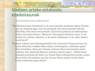 Idazleen arteko eztabaida:
ezadostasunak
   Zein literatura mota irakurrarazi?
“MacDonalsen jaten ohitutakoak ez du inoiz onartuko arrainaren ederra. Kutsatu
   egin da, frogatuta dago, olio-tasa gehiegiak olio-alarma guztiak blokeatu
   dizkiolako, hala diote nutrizionistek. Gauza bera gertatzen da telebistarekin:
   zaborra ikustearen ikustez, ?Basetxea? interesgarria bihurtzen zaizu. Ez da
   posible inor zaletzea zaborrez, ez da etikoa. Edertasuna ez da zatika ematen,
   osoan baizik”.
“Euskaraz irakurri nuen lehenengoetarikoa Jon Arretxeren Ostegunak izan zen,
   barrez lehertzeko moduko liburu ederra, entretenigarria, zaletasuna egiten
   duten horietakoa, baina gure literatur sisteman liburu komertzialen artean
   sailkatua. Hau aitortzeak dakarren arriskuaz jabetuta nago [...] Batek baino
   gehiagok pentsatuko du liburu txar horiek liburu hobeagoetara jotzeko oztopo
   direla, baina nik aurkakoa uste dut, hau da, liburu onetara iristeko liburu
   horiek ezinbesteko pauso direla”.
 