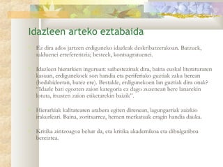 Idazleen arteko eztabaida
   Ez dira ados jartzen erdiguneko idazleak deskribatzerakoan. Batzuek,
    salduenei erreferentzia; besteek, kontsagratuenei.

   Idazleen hierarkien inguruan: saihestezinak dira, baina euskal literaturaren
    kasuan, erdigunekoek son handia eta periferiako guztiak zaku berean
    (hedabideetan, batez ere). Bestalde, erdigunekoen lan guztiak dira onak?
    “Idazle bati egozten zaion kategoria ez dago zuzenean bere lanarekin
    lotuta, itsasten zaion etiketarekin baizik”.

   Hierarkiak kalitatearen arabera egiten direnean, lagungarriak zaizkio
    irakurleari. Baina, zoritxarrez, hemen merkatuak eragin handia dauka.

   Kritika zintzoagoa behar da, eta kritika akademikoa eta dibulgatiboa
    bereiztea.
 