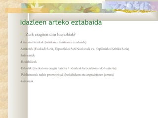 Idazleen arteko eztabaida
   Zerk eragiten ditu hierarkiak?
-Literatur kritikak (kritikaren funtzioaz eztabaida)
-Sariketek (Euskadi Saria, Espainiako Sari Nazionala vs. Espainiako Kritika Saria)
-Salmentek
-Hedabideek
-Eskolak (merkatuan eragin handia + idazleak betierekotu edo baztertu)
-Publizitateak nahiz promozioak (hedabideen eta argitaletxeen jarrera)
-kalitateak
 
