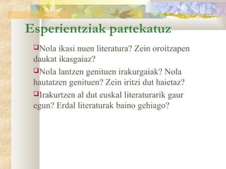 Esperientziak partekatuz
 Nola  ikasi nuen literatura? Zein oroitzapen
 daukat ikasgaiaz?
 Nola lantzen genituen irakurgaiak? Nola
 hautatzen genituen? Zein iritzi dut haietaz?
 Irakurtzen al dut euskal literaturarik gaur
 egun? Erdal literaturak baino gehiago?
 