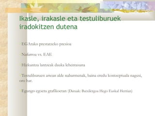 Ikasle, irakasle eta testuliburuek
iradokitzen dutena

EGArako prestatzeko presioa

Nafarroa vs. EAE

Hizkuntza lantzeak dauka lehentasuna

Testuliburuen artean alde nabarmenak, baina eredu kontzeptuala nagusi,
oro har.

Egungo egoera grafikoetan (Datuak: Batxilergoa Hego Euskal Herrian)
 