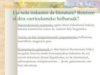Eta nola irakasten da literatura? Betetzen
al dira curriculumeko helburuak?
   Irakurzaletasuna sustatzeko egiten diren irakurketen lanketa
    bakarra kontrol bat izaten da, irakurri dela frogatzeko.

   Autore eta lan esanguratsuenak ezagutarazteko helburuan,
    narratibara mugatzen gara.

   Komunikazio gaitasunak ez dira lantzen literaturaren bidez:
    ikasgelan historia modu kontzeptualean irakasten da, eta
    etxean irakurtzen denari dagokionez, ez da ulermenean,
    adierazpenean, interpretazioan… (kom. gaitasunetan, oro
    har) sakontzen.
 