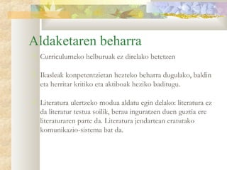 Aldaketaren beharra
   Curriculumeko helburuak ez direlako betetzen

   Ikasleak konpetentzietan hezteko beharra dugulako, baldin
    eta herritar kritiko eta aktiboak heziko baditugu.

   Literatura ulertzeko modua aldatu egin delako: literatura ez
    da literatur testua soilik, berau inguratzen duen guztia ere
    literaturaren parte da. Literatura jendartean eratutako
    komunikazio-sistema bat da.
 