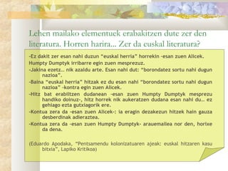 Lehen mailako elementuek erabakitzen dute zer den
literatura. Horren harira... Zer da euskal literatura?
-Ez dakit zer esan nahi duzun “euskal herria” horrekin –esan zuen Alicek.
Humpty Dumptyk irribarre egin zuen mesprezuz.
-Jakina ezetz… nik azaldu arte. Esan nahi dut: “borondatez sortu nahi dugun
      nazioa”.
-Baina “euskal herria” hitzak ez du esan nahi “borondatez sortu nahi dugun
      nazioa” –kontra egin zuen Alicek.
-Hitz bat erabiltzen dudanean –esan zuen Humpty Dumptyk mesprezu
      handiko doinuz-, hitz horrek nik aukeratzen dudana esan nahi du… ez
      gehiago ezta gutxiagorik ere.
-Kontua zera da –esan zuen Alicek-: ia eragin dezakezun hitzek hain gauza
      desberdinak adieraztea.
-Kontua zera da –esan zuen Humpty Dumptyk- arauemailea nor den, horixe
      da dena.
 
(Eduardo Apodaka, “Pentsamendu kolonizatuaren ajeak: euskal hitzaren kasu
     bitxia”, Lapiko Kritikoa)
 