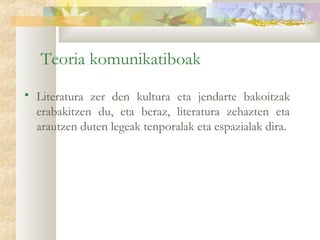 Teoria komunikatiboak
   Literatura zer den kultura eta jendarte bakoitzak
    erabakitzen du, eta beraz, literatura zehazten eta
    arautzen duten legeak tenporalak eta espazialak dira.
 