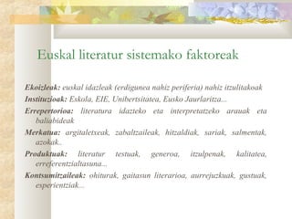 Euskal literatur sistemako faktoreak

Ekoizleak: euskal idazleak (erdigunea nahiz periferia) nahiz itzulitakoak
Instituzioak: Eskola, EIE, Unibertsitatea, Eusko Jaurlaritza...
Errepertorioa: literatura idazteko eta interpretatzeko arauak eta
   baliabideak
Merkatua: argitaletxeak, zabaltzaileak, hitzaldiak, sariak, salmentak,
   azokak..
Produktuak: literatur testuak, generoa, itzulpenak, kalitatea,
   erreferentzialtasuna...
Kontsumitzaileak: ohiturak, gaitasun literarioa, aurrejuzkuak, gustuak,
   esperientziak...
 