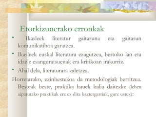 Etorkizunerako erronkak
     Ikasleek literatur gaitasuna eta gaitasun
  komunikatiboa garatzea.
 Ikasleek euskal literatura ezagutzea, bertoko lan eta
  idazle esanguratsuenak era kritikoan irakurriz.
 Ahal dela, literaturara zaletzea.

Horretarako, ezinbestekoa da metodologiak berritzea.
  Besteak beste, praktika hauek balia daitezke (lehen
  aipatutako praktikak ere ez dira baztergarriak, gure ustez):
 
