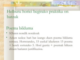 Helburu horiei begirako praktika on
batzuk

Poema bilduma
   SDaren nondik norakoak
   Azken xedea: hari bat izango duen poema bilduma
    sortzea. Horretarako, 15 euskal idazleren 15 poema
    + berek sortutako 5. Hori guztia + poemak biltzen
    dituen hariaren justifikazioa.
 