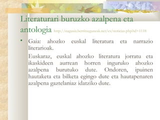 Literaturari buruzko azalpena eta
antologia http://nagusia.berritzeguneak.net/es/noticias.php?id=1118
   Gaia: ahozko euskal literatura eta narrazio
    literarioak.
    Euskaraz, euskal ahozko literatura jorratu eta
    ikaskideen aurrean horren inguruko ahozko
    azalpena burutuko dute. Ondoren, ipuinen
    hautaketa eta bilketa egingo dute eta hautapenaren
    azalpena gaztelaniaz idatziko dute.
 