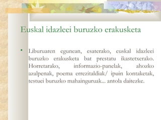 Euskal idazleei buruzko erakusketa

   Liburuaren egunean, esaterako, euskal idazleei
    buruzko erakusketa bat prestatu ikastetxerako.
    Horretarako,      informazio-panelak,       ahozko
    azalpenak, poema errezitaldiak/ ipuin kontaketak,
    testuei buruzko mahainguruak... antola daitezke.
 