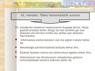 XX. mendea: 70eko hamarkadatik aurrera


XX. mendearen amaieran hezkuntzaren ikuspegi berria: ikasle
    guztiak prestatu behar ditugu lan bat lortzeko gai izan
    daitezen eta herritar kritiko eta aktibo izan daitezen.
    Horretarako:
    Informazioa memorizatzeari utzi eta egiten irakatsi behar
    da.
   Metodologia partehartzaileak bultzatu behar dira.
   Edukiak ikasleen interes eta beharretara egokitu behar dira .
   Hizkuntzaren eta literaturaren irakaskuntza gaitasun
    komunikatiboak lantzera bideratu behar da.
 