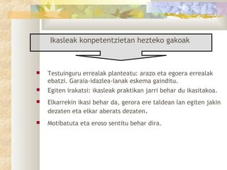 Ikasleak konpetentzietan hezteko gakoak



   Testuinguru errealak planteatu: arazo eta egoera errealak
    ebatzi. Garaia-idazlea-lanak eskema gainditu.
   Egiten irakatsi: ikasleak praktikan jarri behar du ikasitakoa.
   Elkarrekin ikasi behar da, gerora ere taldean lan egiten jakin
    dezaten eta elkar aberats dezaten.
   Motibatuta eta eroso sentitu behar dira.
 
